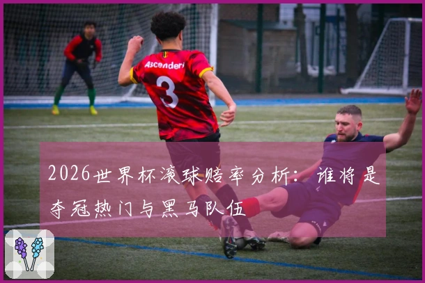 2026世界杯滚球赔率分析：谁将是夺冠热门与黑马队伍